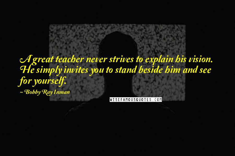 Bobby Ray Inman Quotes: A great teacher never strives to explain his vision. He simply invites you to stand beside him and see for yourself.