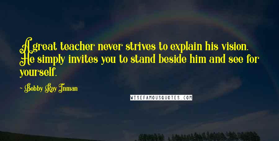 Bobby Ray Inman Quotes: A great teacher never strives to explain his vision. He simply invites you to stand beside him and see for yourself.