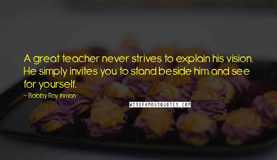 Bobby Ray Inman Quotes: A great teacher never strives to explain his vision. He simply invites you to stand beside him and see for yourself.