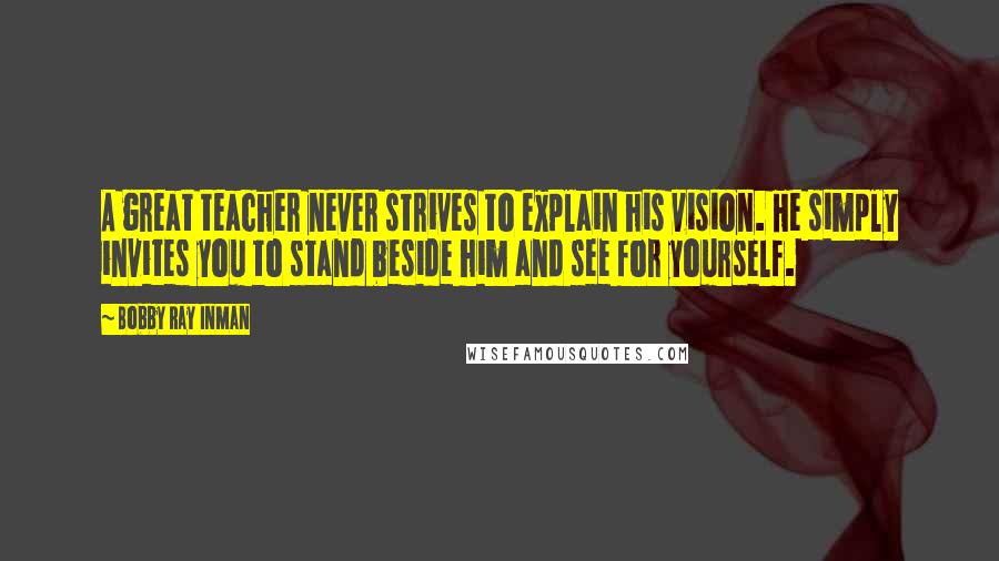 Bobby Ray Inman Quotes: A great teacher never strives to explain his vision. He simply invites you to stand beside him and see for yourself.