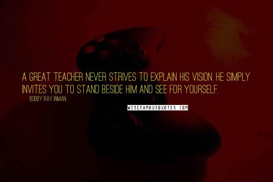 Bobby Ray Inman Quotes: A great teacher never strives to explain his vision. He simply invites you to stand beside him and see for yourself.