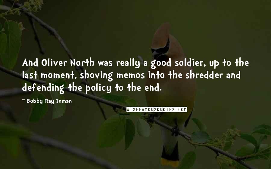 Bobby Ray Inman Quotes: And Oliver North was really a good soldier, up to the last moment, shoving memos into the shredder and defending the policy to the end.