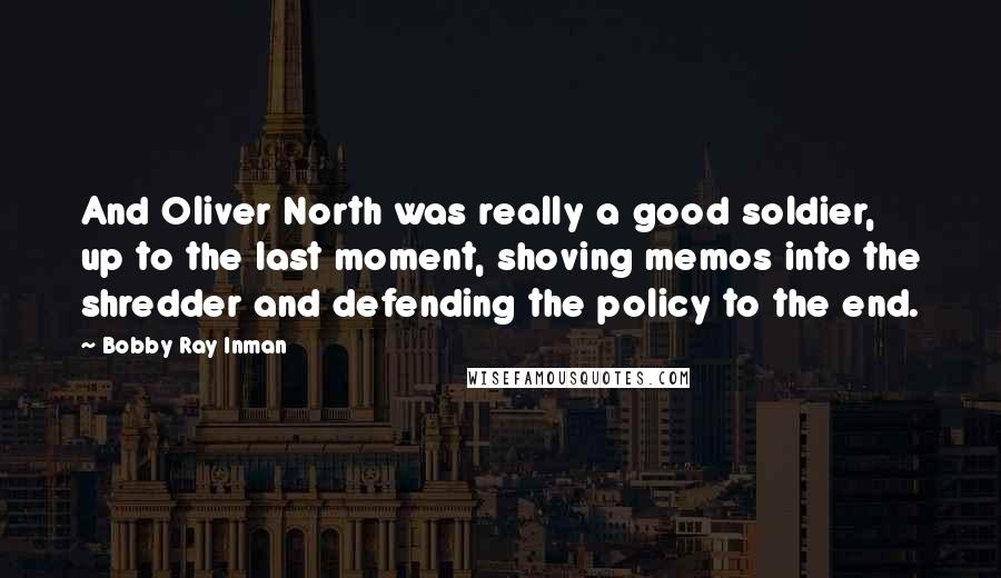 Bobby Ray Inman Quotes: And Oliver North was really a good soldier, up to the last moment, shoving memos into the shredder and defending the policy to the end.