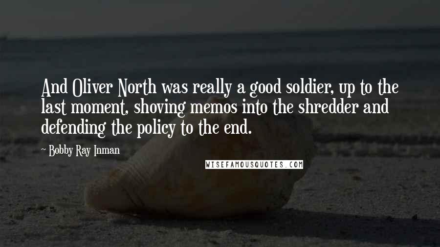 Bobby Ray Inman Quotes: And Oliver North was really a good soldier, up to the last moment, shoving memos into the shredder and defending the policy to the end.