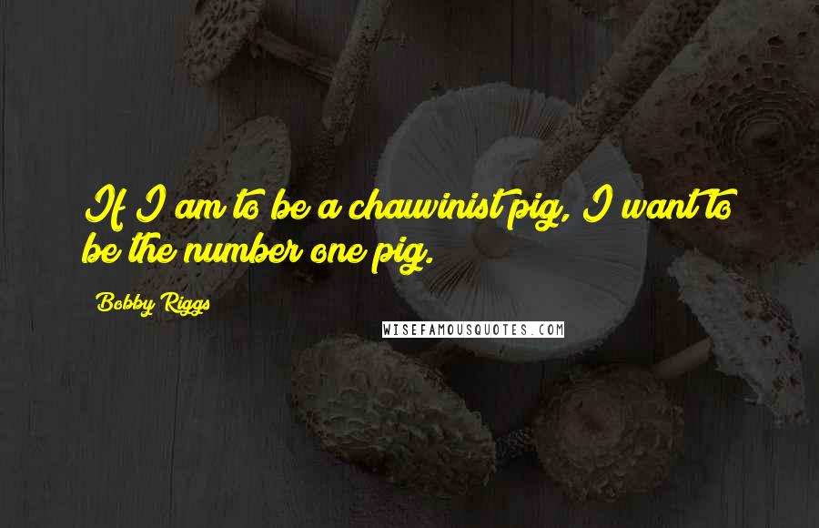 Bobby Riggs Quotes: If I am to be a chauvinist pig, I want to be the number one pig.