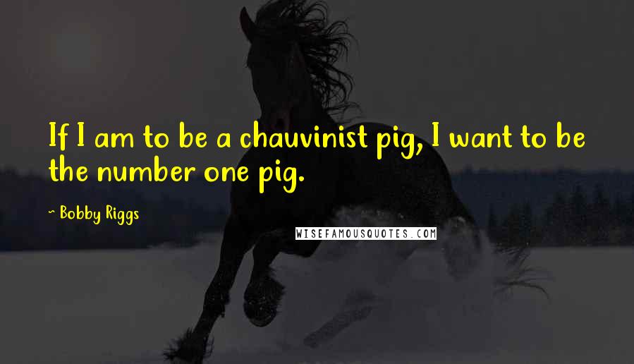 Bobby Riggs Quotes: If I am to be a chauvinist pig, I want to be the number one pig.