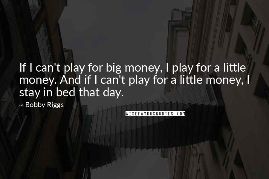 Bobby Riggs Quotes: If I can't play for big money, I play for a little money. And if I can't play for a little money, I stay in bed that day.