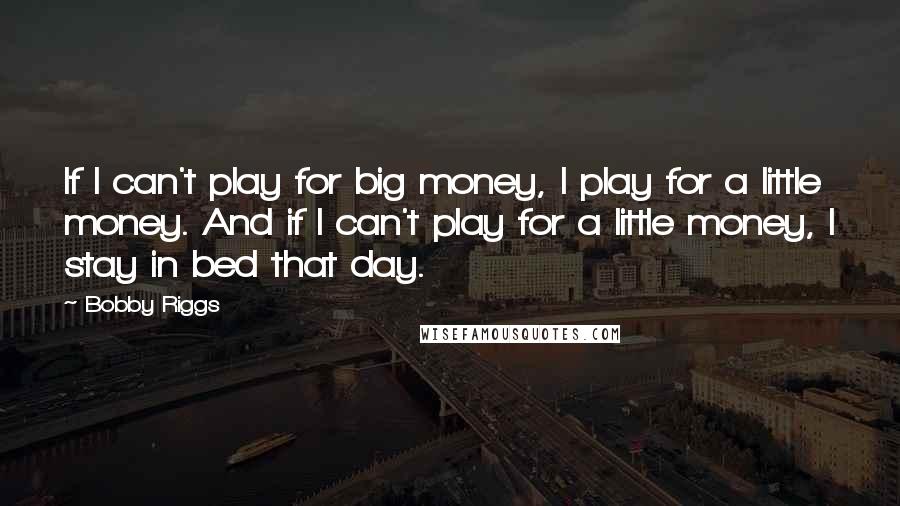 Bobby Riggs Quotes: If I can't play for big money, I play for a little money. And if I can't play for a little money, I stay in bed that day.