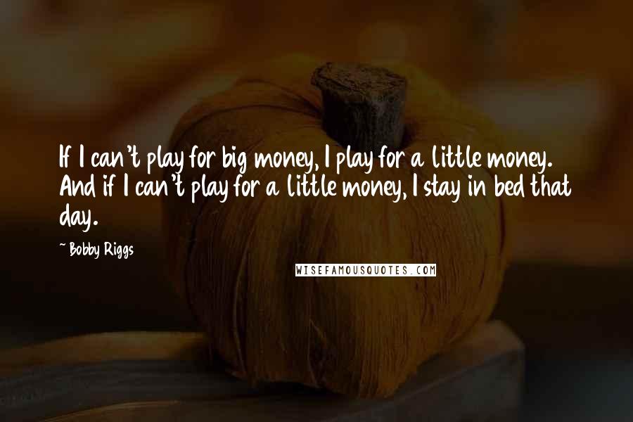 Bobby Riggs Quotes: If I can't play for big money, I play for a little money. And if I can't play for a little money, I stay in bed that day.