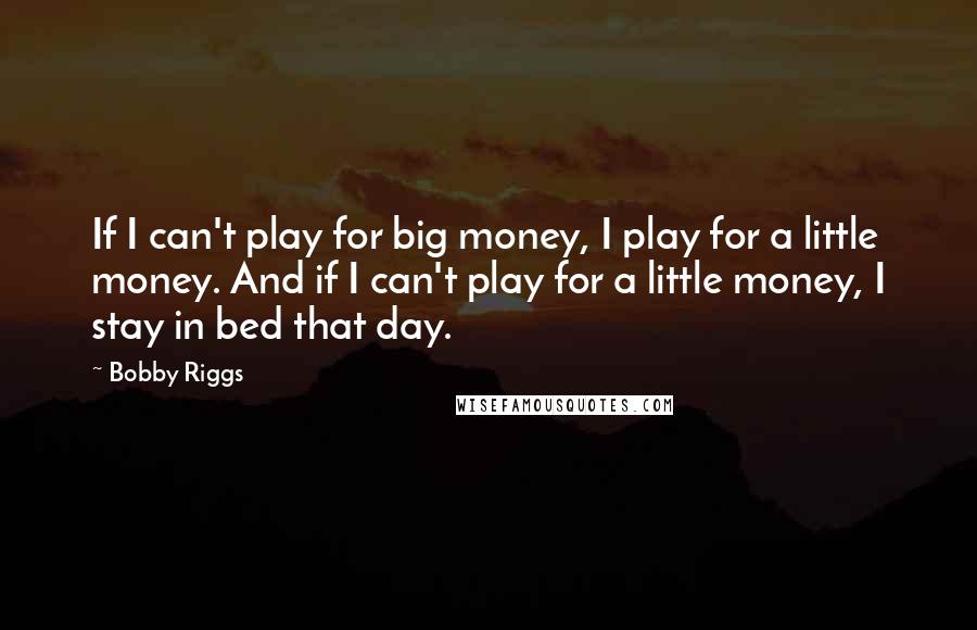 Bobby Riggs Quotes: If I can't play for big money, I play for a little money. And if I can't play for a little money, I stay in bed that day.