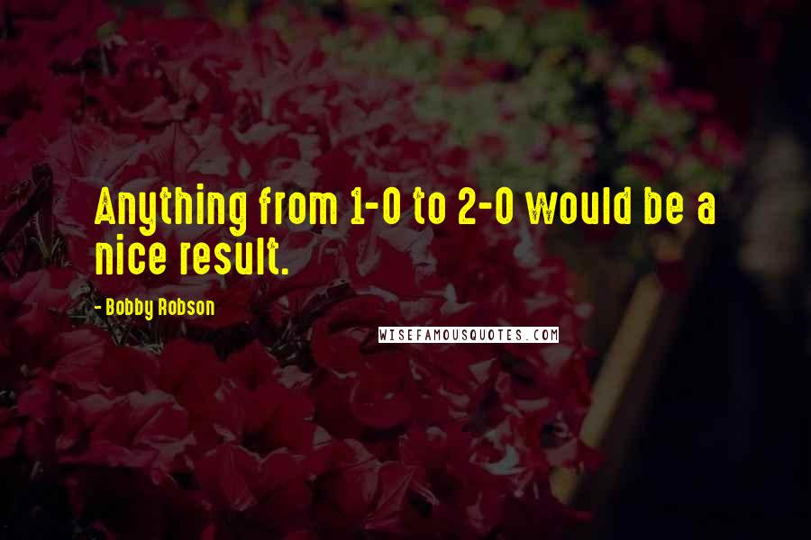 Bobby Robson Quotes: Anything from 1-0 to 2-0 would be a nice result.