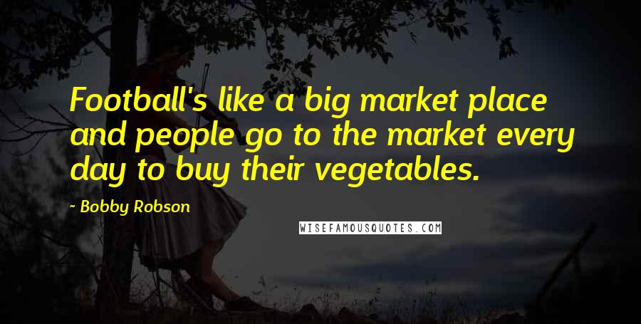 Bobby Robson Quotes: Football's like a big market place and people go to the market every day to buy their vegetables.