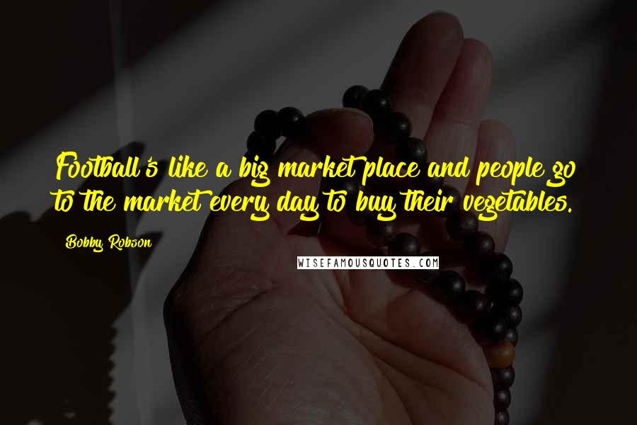 Bobby Robson Quotes: Football's like a big market place and people go to the market every day to buy their vegetables.