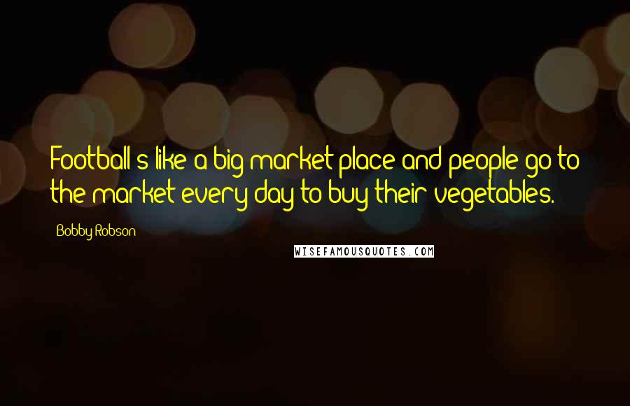 Bobby Robson Quotes: Football's like a big market place and people go to the market every day to buy their vegetables.