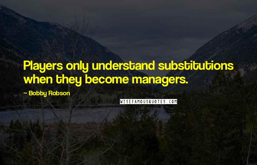 Bobby Robson Quotes: Players only understand substitutions when they become managers.