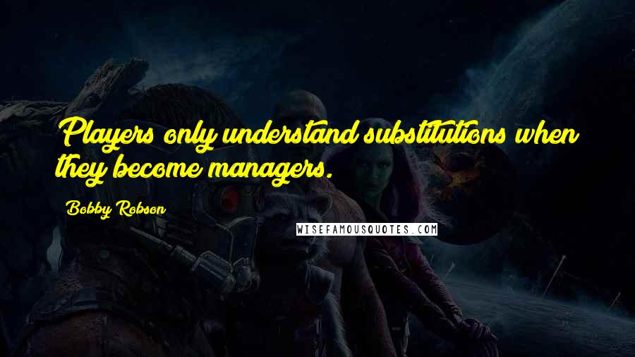 Bobby Robson Quotes: Players only understand substitutions when they become managers.