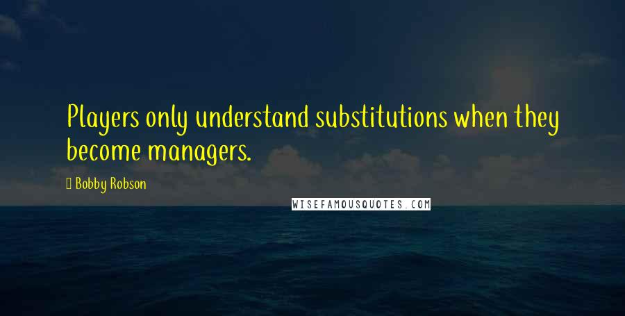 Bobby Robson Quotes: Players only understand substitutions when they become managers.