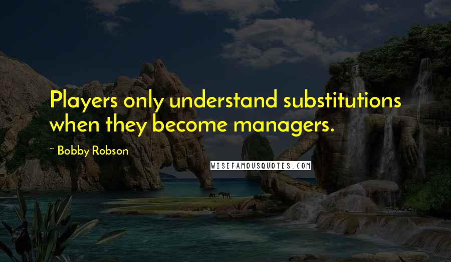 Bobby Robson Quotes: Players only understand substitutions when they become managers.