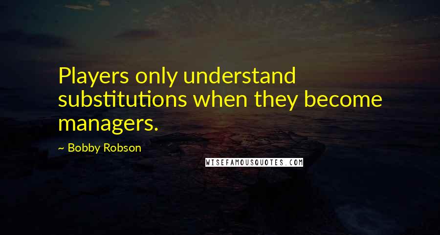Bobby Robson Quotes: Players only understand substitutions when they become managers.