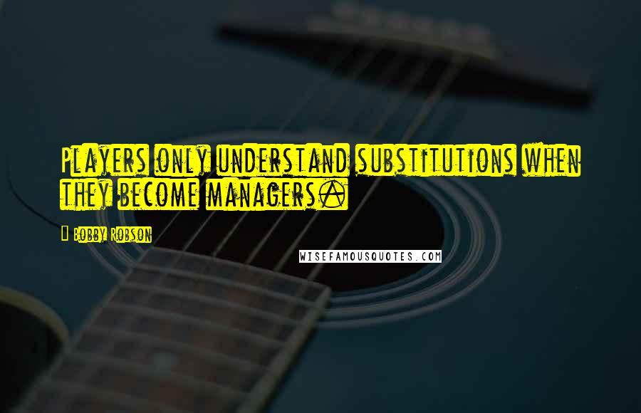Bobby Robson Quotes: Players only understand substitutions when they become managers.