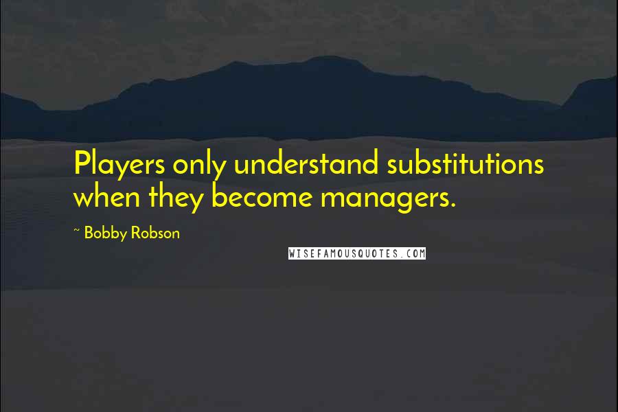 Bobby Robson Quotes: Players only understand substitutions when they become managers.