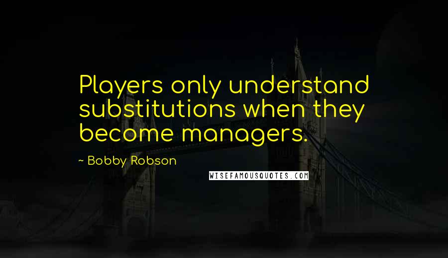 Bobby Robson Quotes: Players only understand substitutions when they become managers.