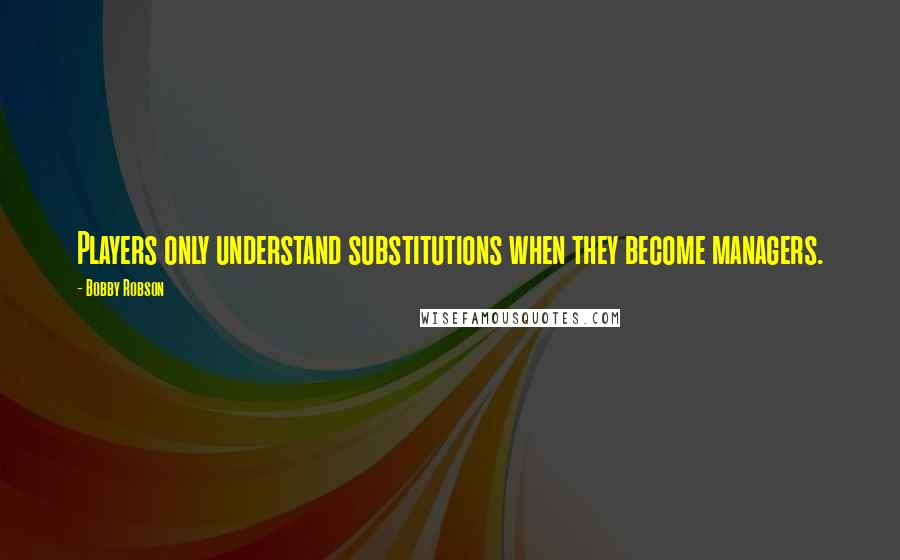 Bobby Robson Quotes: Players only understand substitutions when they become managers.