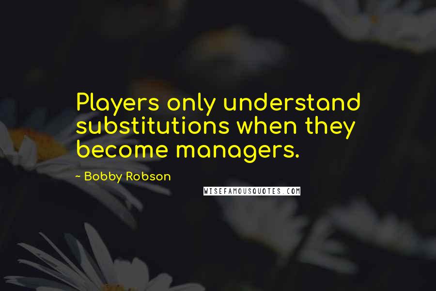 Bobby Robson Quotes: Players only understand substitutions when they become managers.