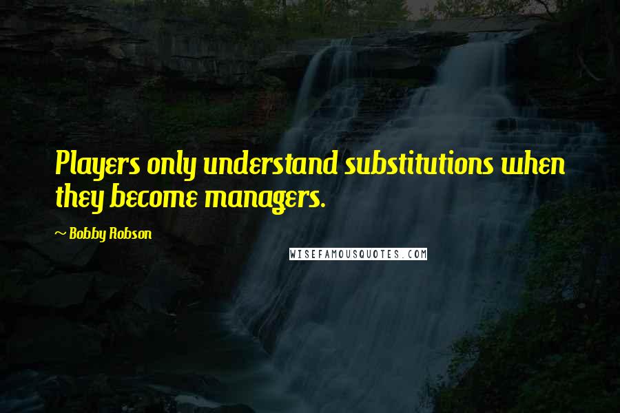 Bobby Robson Quotes: Players only understand substitutions when they become managers.