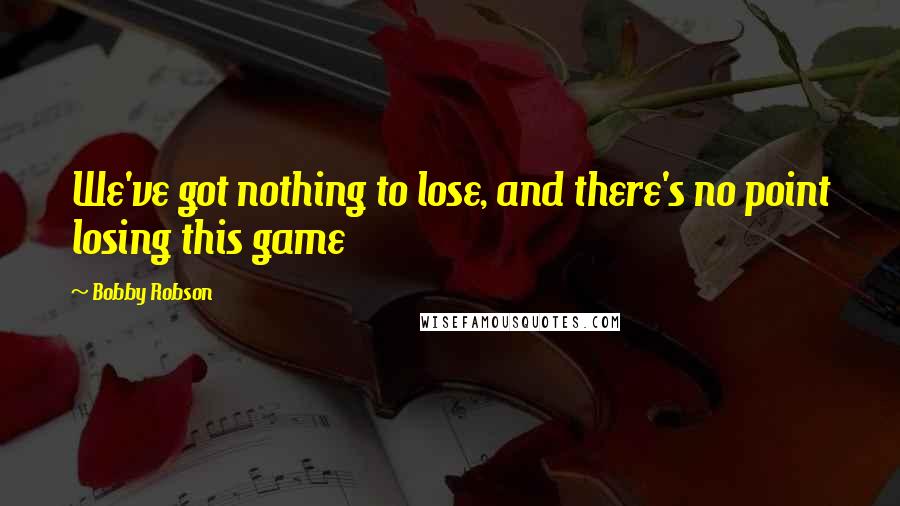 Bobby Robson Quotes: We've got nothing to lose, and there's no point losing this game