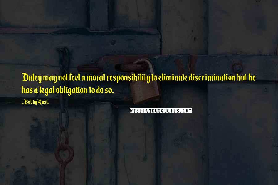 Bobby Rush Quotes: Daley may not feel a moral responsibility to eliminate discrimination but he has a legal obligation to do so.