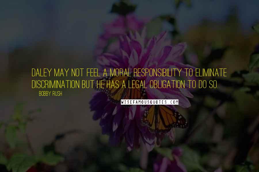 Bobby Rush Quotes: Daley may not feel a moral responsibility to eliminate discrimination but he has a legal obligation to do so.