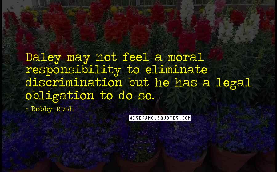 Bobby Rush Quotes: Daley may not feel a moral responsibility to eliminate discrimination but he has a legal obligation to do so.