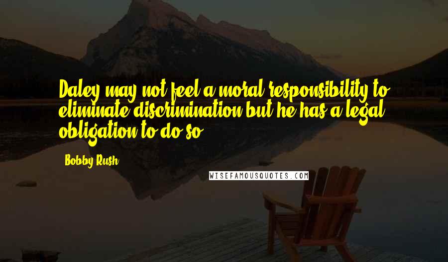 Bobby Rush Quotes: Daley may not feel a moral responsibility to eliminate discrimination but he has a legal obligation to do so.