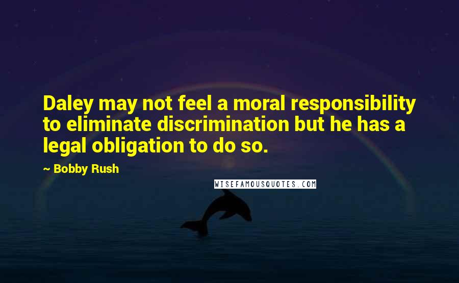 Bobby Rush Quotes: Daley may not feel a moral responsibility to eliminate discrimination but he has a legal obligation to do so.