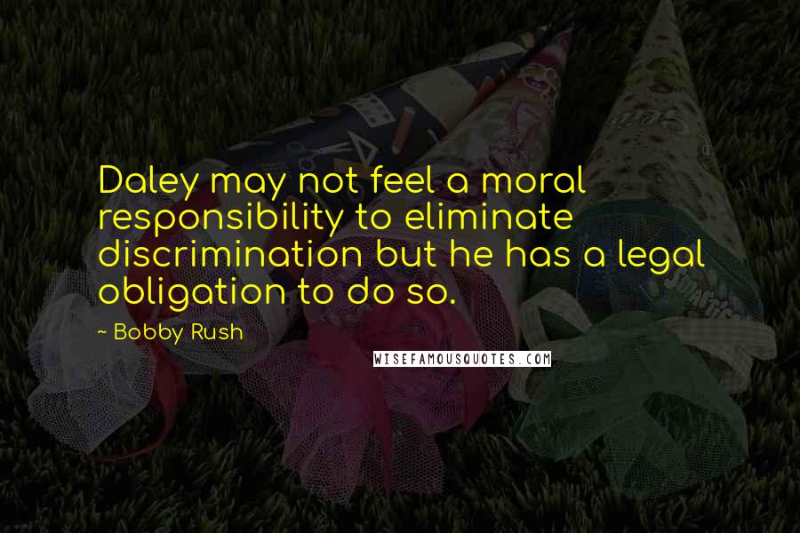 Bobby Rush Quotes: Daley may not feel a moral responsibility to eliminate discrimination but he has a legal obligation to do so.