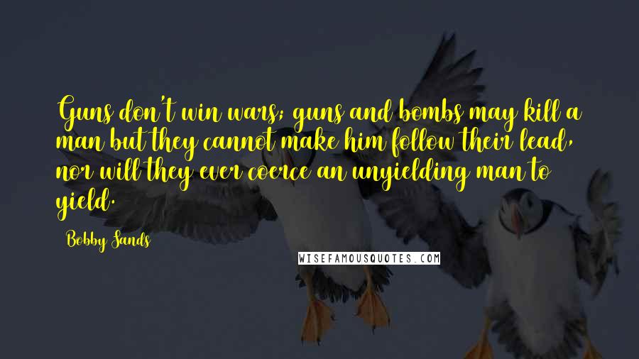 Bobby Sands Quotes: Guns don't win wars; guns and bombs may kill a man but they cannot make him follow their lead, nor will they ever coerce an unyielding man to yield.