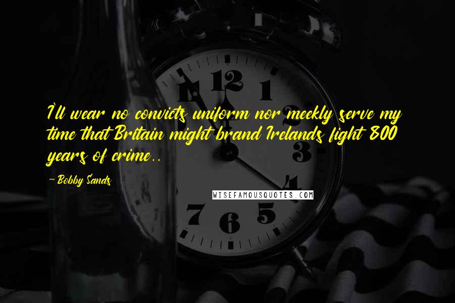 Bobby Sands Quotes: I'll wear no convicts uniform nor meekly serve my time that Britain might brand Irelands fight 800 years of crime..