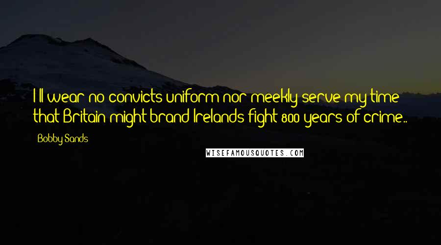 Bobby Sands Quotes: I'll wear no convicts uniform nor meekly serve my time that Britain might brand Irelands fight 800 years of crime..