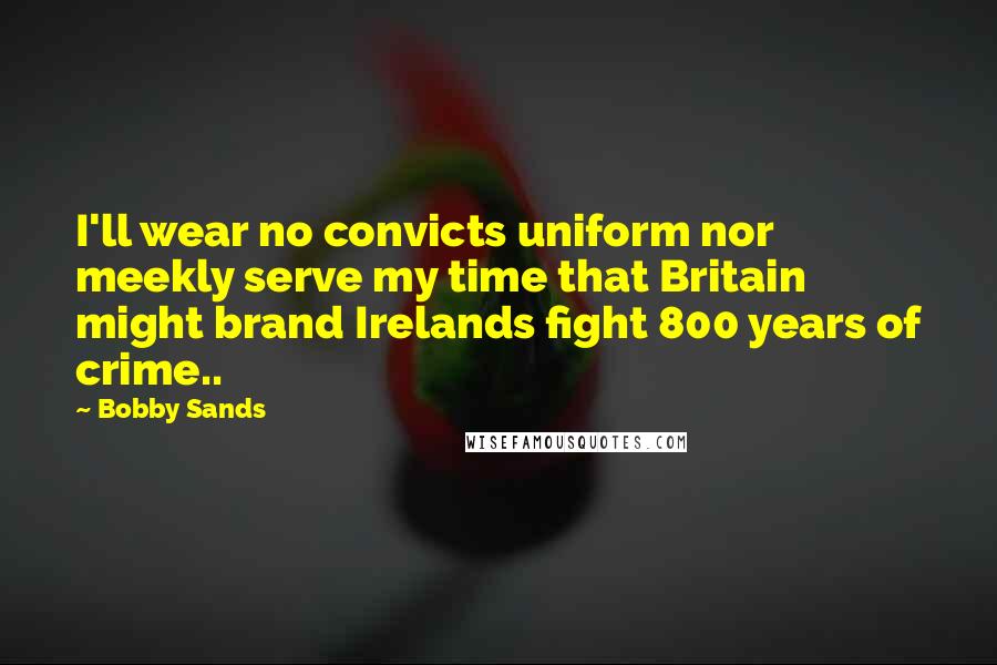 Bobby Sands Quotes: I'll wear no convicts uniform nor meekly serve my time that Britain might brand Irelands fight 800 years of crime..