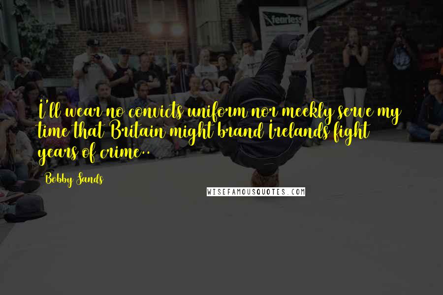 Bobby Sands Quotes: I'll wear no convicts uniform nor meekly serve my time that Britain might brand Irelands fight 800 years of crime..