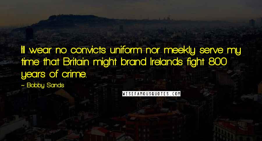 Bobby Sands Quotes: I'll wear no convicts uniform nor meekly serve my time that Britain might brand Irelands fight 800 years of crime..