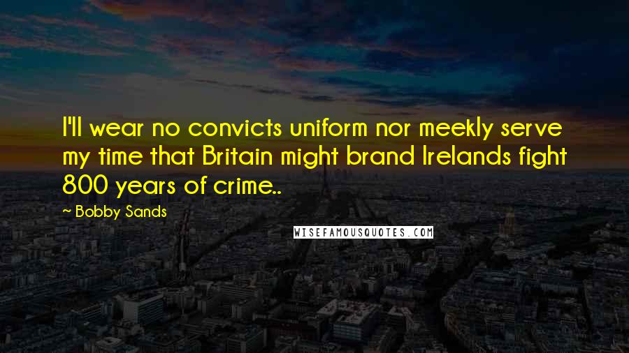 Bobby Sands Quotes: I'll wear no convicts uniform nor meekly serve my time that Britain might brand Irelands fight 800 years of crime..