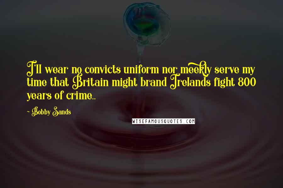 Bobby Sands Quotes: I'll wear no convicts uniform nor meekly serve my time that Britain might brand Irelands fight 800 years of crime..