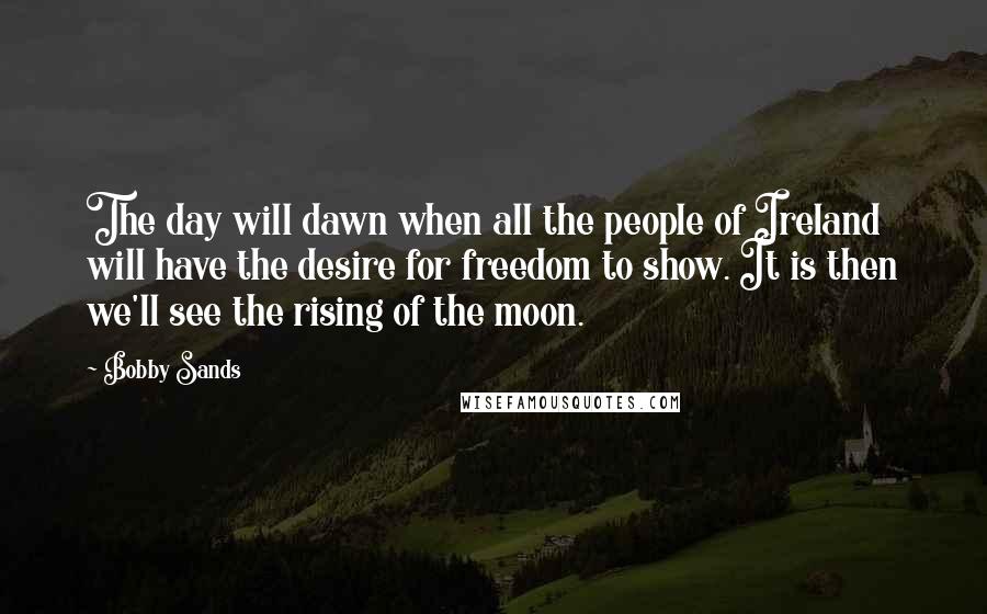 Bobby Sands Quotes: The day will dawn when all the people of Ireland will have the desire for freedom to show. It is then we'll see the rising of the moon.