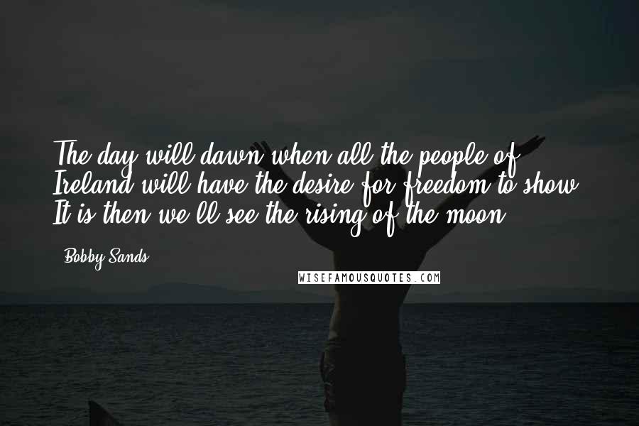 Bobby Sands Quotes: The day will dawn when all the people of Ireland will have the desire for freedom to show. It is then we'll see the rising of the moon.