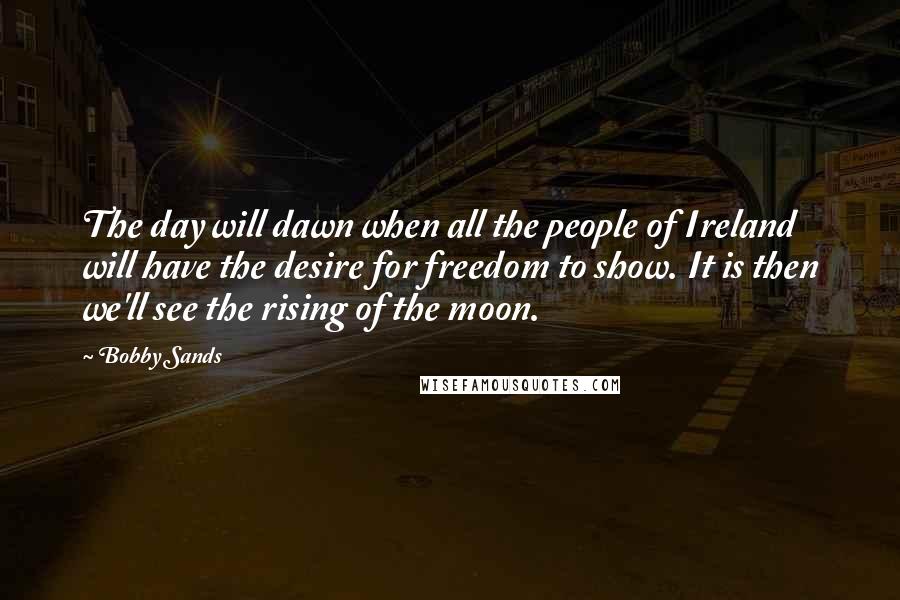 Bobby Sands Quotes: The day will dawn when all the people of Ireland will have the desire for freedom to show. It is then we'll see the rising of the moon.