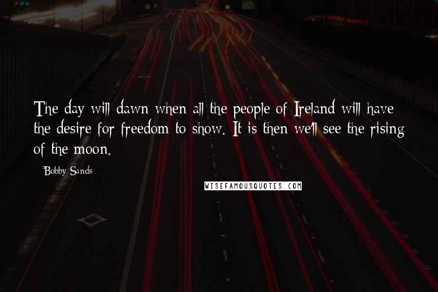 Bobby Sands Quotes: The day will dawn when all the people of Ireland will have the desire for freedom to show. It is then we'll see the rising of the moon.