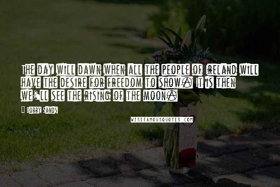 Bobby Sands Quotes: The day will dawn when all the people of Ireland will have the desire for freedom to show. It is then we'll see the rising of the moon.