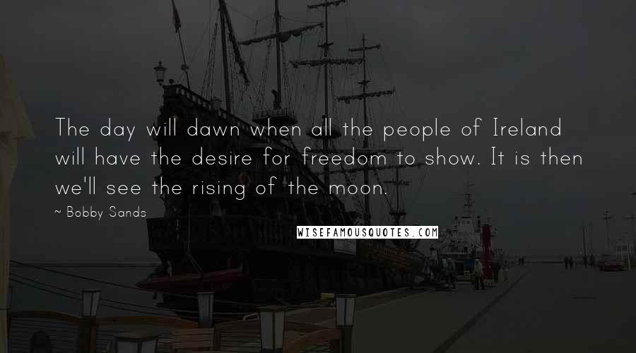 Bobby Sands Quotes: The day will dawn when all the people of Ireland will have the desire for freedom to show. It is then we'll see the rising of the moon.